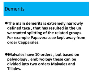Demerits
The main demerits is extremely narrowly
defined taxa , that has resulted in the un
warranted splitting of the related groups.
For example Papaveraceae kept away from
order Capparales.
Malvales have 10 orders , but based on
palynology , embryology these can be
divided into two orders Malvales and
Tiliales.
 