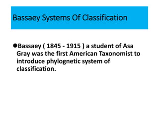 Bassaey Systems Of Classification
Bassaey ( 1845 - 1915 ) a student of Asa
Gray was the first American Taxonomist to
introduce phylognetic system of
classification.
 