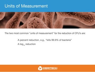 Units of Measurement
The two most common “units of measurement” for the reduction of CFU’s are:
A percent reduction, e.g., “kills 99.9% of bacteria”
A log10
reduction
 