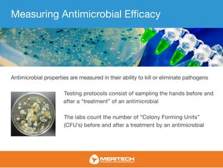 Measuring Antimicrobial Efficacy
Antimicrobial properties are measured in their ability to kill or eliminate pathogens
Testing protocols consist of sampling the hands before and
after a “treatment” of an antimicrobial
The labs count the number of “Colony Forming Units”
(CFU’s) before and after a treatment by an antimicrobial
 