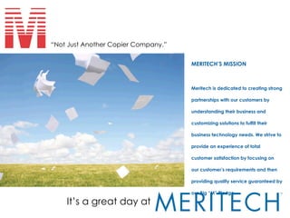 It’s a great day at “ Not Just Another Copier Company.” MERITECH’S MISSION Meritech is dedicated to creating strong partnerships with our customers by understanding their business and customizing solutions to fulfill their business technology needs. We strive to provide an experience of total customer satisfaction by focusing on our customer’s requirements and then providing quality service guaranteed by our Big “M” Pledge.   