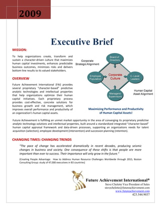 2009

                                Executive Brief
MISSION:
To help organizations create, transform and
sustain a character-driven culture that maximizes
human capital investments, enhances predictable
business outcomes, minimizes risks and delivers
bottom-line results to its valued stakeholders.

OVERVIEW
Future Achievement International (FAI) provides
several proprietary “character-based” predictive
analytic technologies and intellectual properties
that help organizations optimize their human
capital initiatives. Each proprietary process
provides cost-effective, concrete solutions for
business growth and risk management, which
improves overall performance and productivity of                Maximizing Performance and Productivity
an organization’s human capital assets.                                of Human Capital Assets!

Future Achievement is fulfilling an unmet market opportunity in the area of converging its proprietary predictive
analytic technology solutions and intellectual properties, built around a standardized integrated “character-based”
human capital appraisal framework and data-driven processes, supporting an organizations needs for talent
acquisition (selection); employee development (intervention) and succession planning (retention).


CHANGING TIMES: CHANGING TRENDS
     “The pace of change has accelerated dramatically in recent decades, producing seismic
     changes in business and society. One consequence of these shifts is that people are more
     important than ever to success. Their importance will only grow in the future.”
     (Creating People Advantage: How to Address Human Resource Challenges Worldwide through 2015, Boston
     Consulting Group: study of 47,000 executives in 83 countries)




                                                             Future Achievement International®
                                                                             Steve Chelette Vice President of Sales
                                                                             stevechelette@futureachievement.com
                                                                                      www.futureachievement.com
                                                                                                     423.544.9037
 