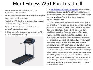 Merit Fitness 725T Plus Treadmill
•
•
•
•
•

Home treadmill with top-quality 2.25horsepower drive motor
Intuitive console controls with adjustable speed
from 0 to 10 miles per hour
2-window LED display tracks your time, speed,
distance, calories, and more
Spacious 18-by-45-inch workout area with
Aerosoft cushioning system
Folding frame for easy storage; measures 32 x
52 x 71 inches (W x H x D)

The merit fitness 725t plus treadmill offers power
incline and a spacious 18" x 50" running surface. 7
preset programs, including weight loss, offer variety
to your workout. The folding frame features a
space-saving design.
1.5CHP motor provides smooth power at all speeds,
so even heavy walkers can enjoy steady belt motion
underfoot. Motor is backed by a five-year warranty.
Speed is adjustable from 1 to 10 mph, for slow
walking to running. Seven programs offer preset
workouts. Pulse monitor contacts built into the
hand grips. Quick Speed/Incline Keys to select one
of five preset workout intensities. Two-window LED
console with dot matrix display is easy to read
during workout. 18" x 50" expanded workout area
for more walking or running room. AEROsoft™ Plus
cushion system below the belt isolates feet and legs
from shock. Motorized incline adjusts instantly from
0 to 10% grade. 250 lb user capacity. Durable frame
is backed by a lifetime warranty. Treadmill folds for
easy storage. Lifetime warranty on frame, 5-year
warranty on motor, and 90-day warranty on parts
and in-home labor.

 