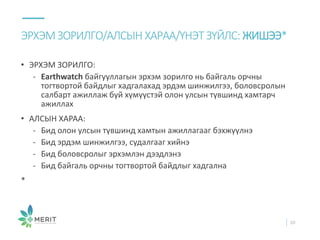 • ЭРХЭМ ЗОРИЛГО:
- Earthwatch байгууллагын эрхэм зорилго нь байгаль орчны
тогтвортой байдлыг хадгалахад эрдэм шинжилгээ, боловсролын
салбарт ажиллаж буй хүмүүстэй олон улсын түвшинд хамтарч
ажиллах
• АЛСЫН ХАРАА:
- Бид олон улсын түвшинд хамтын ажиллагааг бэхжүүлнэ
- Бид эрдэм шинжилгээ, судалгааг хийнэ
- Бид боловсролыг эрхэмлэн дээдлэнэ
- Бид байгаль орчны тогтвортой байдлыг хадгална
*
ЭРХЭМЗОРИЛГО/АЛСЫН ХАРАА/ҮНЭТ ЗҮЙЛС: ЖИШЭЭ*
10
 