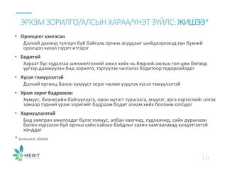 • Оролцоог хангасан
Дэлхий дахинд тулгарч буй байгаль орчны асуудлыг шийдвэрлэхэд хүн бүхний
оролцоо чухал гэдэгт итгэдэг
• Бодитой
Хараат бус судалгаа шинжилгээний ажил хийх нь бидний ажлын гол цөм бөгөөд
үүгээр дамжуулан бид зорилго, тэргүүлэх чиглэлээ бодитоор тодорхойлдог
• Хүсэл тэмүүлэлтэй
Дэлхий ертөнц болон хүмүүст эерэг нөлөө үзүүлэх хүсэл тэмүүлэлтэй
• Урам зориг бадраасан
Хүмүүс, бизнесийн байгууллага, орон нутагт туршлага, мэдлэг, арга хэрэгслийг олгох
замаар тэдний урам зоригийг бадрааж бодит алхам хийх боломж олгодог
• Хариуцлагатай
Бид хамтран ажилладаг бүлэг хүмүүс, албан хаагчид, судлаачид, сайн дурынхан
болон хүрээлэн буй орчны сайн сайхан байдлыг сахин хамгаалахад хүндэтгэлтэй
ханддаг
* Earthwatch, USA/UK
ЭРХЭМЗОРИЛГО/АЛСЫН ХАРАА/ҮНЭТ ЗҮЙЛС: ЖИШЭЭ*
11
 