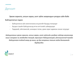 Дүгнэлт
13
Эрхэм зорилго, алсын хараа, үнэт зүйлс хоорондын уялдаа сайн байх
Байгууллагын гадна:
- Байгууллагын үйл ажиллагааны онцлогийг бусдад таниулдаг
- Бусдын тухайн байгууллагад итгэх илтгэлийг сайжруулдаг
- Тодорхой, ойлгомжтой, анхаарал татам, урам зориг өдөөсөн санааг агуулдаг
Байгууллагын эрхэм зорилго, алсын хараа, үнэт зүйлсийн уялдааг сайтар хангаснаар
ашиг сонирхол нь хөндөгдөх талууд, харилцагч байгууллагууд, үйлчлүүлэгчид тухайн
байгууллага тэдэнд ямар үр ашиг, үр дүн авчрахыг таньж мэдэх боломжийг
бүрдүүлдэг.
 