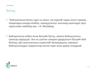 • “Байгууллагын бүтэц гэдэг нь ажил, чиг үүргийг хэдэн хэсэгт хувааж,
хоорондын уялдаа холбоо, зохицуулалтыг хангахад ашигладаг арга
хэрэгслийн нийлбэр юм. » H. Mintzberg
• Байгууллагын албан ёсны бүтцийг бүтэц, зохион байгуулалтын
схемээр харуулдаг. Энэ нь шатлан захирах удирдлагын бүтцийг бий
болгож, үйл ажиллагааны стратегийг боловсруулж, хамтрагч
байгууллагуудыг мэдээллээр хангах зэрэг олон давуу талуудтай
Бүтэц
15
 
