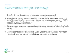 • Энгийн бүтэц: Бизнэс, аж ахуй эрхлэгчдэд тохиромжтой
• Чиг үүргийн бүтэц: Аливаа байгууллагын гол чиг үүргийн нэгжүүдэд
тулгуурласан бүтэц. Тухайлбал, маркетинг, үйлдвэрлэл, санхүү, хүний
нөөцийн удирдлагын гэх мэт
• Бүтээгдэхүүн, зах зээл, газарзүйн байршлаар хуваасан “М хэлбэр”-ийн
бүтэц
• Матриц хэлбэрийн компаниуд: Олон улсад үйл ажиллагаа явуулдаг,
үндэсний онцлогт нийцүүлэн байгуулсан компаны бүтэц
БАЙГУУЛЛАГЫН БҮТЦИЙН ХЭЛБЭРҮҮД
16
 