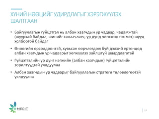 • Байгууллагын гүйцэтгэл нь албан хаагчдын ур чадвар, чадамжтай
(шуурхай байдал, шинийг санаачлагч, үр дүнд чиглэсэн гэх мэт) шууд
холбоотой байдаг
• Өнөөгийн өрсөлдөөнтэй, хувьсан өөрчлөгдөж буй дэлхий ертөнцөд
албан хаагчдын ур чадварыг хөгжүүлэх зайлшгүй шаардлагатай
• Гүйцэтгэлийн үр дүнг нэгжийн (албан хаагчдын) гүйцэтгэлийн
зорилтуудтай уялдуулна
• Албан хаагчдын ур чадварыг байгууллагын стратеги төлөвлөгөөтэй
уялдуулна
ХҮНИЙ НӨӨЦИЙГ УДИРДЛАГЫГ ХЭРЭГЖҮҮЛЭХ
ШАЛТГААН
19
 