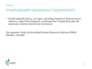 • Хүний нөөцийн бүтэц, чиг үүрэг, хөтөлбөр, бодлогыг байгууллагын
зорилго, зорилттой уялдуулж, холбогдох бүх талуудтай үр дүнтэй
харилцаа, хамтын ажиллагааг хөгжүүлнэ
(Эх сурвалж: Order of Accredited Human Resources Advisors (ORHI)
(Quebec, Canada)
ХҮНИЙ НӨӨЦИЙН УДИРДЛАГЫН ТОДОРХОЙЛОЛТ
21
 