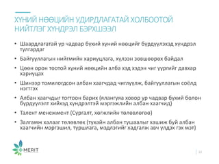 • Шаардлагатай ур чадвар бүхий хүний нөөцийг бүрдүүлэхэд хүндрэл
тулгардаг
• Байгууллагын нийгмийн хариуцлага, хүлээн зөвшөөрөх байдал
• Цөөн орон тоотой хүний нөөцийн алба хэд хэдэн чиг үүргийг давхар
хариуцах
• Шинээр томилогдсон албан хаагчдад чиглүүлж, байгууллагын соёлд
нэгтгэх
• Албан хаагчдыг тогтоон барих (ялангуяа ховор ур чадвар бүхий болон
бүрдүүлэлт хийхэд хүндрэлтэй мэргэжлийн албан хаагчид)
• Талент менежмент (Сургалт, хөгжлийн төлөвлөгөө)
• Залгамж халааг төлөвлөх (тухайн албан тушаалыг хашиж буй албан
хаагчийн мэргэшил, туршлага, мэдлэгийг хадгалж авч үлдэх гэх мэт)
ХҮНИЙ НӨӨЦИЙН УДИРДЛАГАТАЙ ХОЛБООТОЙ
НИЙТЛЭГ ХҮНДРЭЛ БЭРХШЭЭЛ
22
 