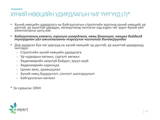 • Хүний нөөцийн удирдлага нь байгууллагын стратегийн хүрээнд хүний нөөцийг үр
дүнтэй, үр ашигтай удирдах, хөгжүүлэхэд чиглэсэн хэд хэдэн чиг үүрэг бүхий үйл
ажиллагааны цогц юм
• Байгууллагын хэмжээ, хэрэгцээ шаардлага, нөөц бололцоо, нөхцөл байдалд
тулгуурлан үйл ажиллагааны тэргүүлэх чиглэлийг боловсруулдаг
• Дор дурдсан бүх чиг үүргүүд нь хүний нөөцийг үр дүнтэй, үр ашигтай удирдахад
чиглэдэг.
- Стратегийн хүний нөөцийн удирдлага
- Ур чадварын хөгжил, сургалт хөгжил
- Хөдөлмөрийн аюулгүй байдал, эрүүл ахуй
- Хөдөлмөрийн харилцаа
- Цалин хөлс, урамшуулал
- Хүний нөөц бүрдүүлэлт, сонголт шалгаруулалт
- Байгууллагын хөгжил
* Эх сурвалж: ORHI
ХҮНИЙ НӨӨЦИЙН УДИРДЛАГЫН ЧИГҮҮРГҮҮД(7)*
23
 