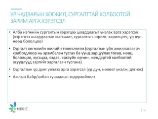 • Алба нэгжийн сургалтын хэрэгцээ шаардлагыг үнэлэх арга хэрэгсэл
(хэрэгцээ шаардлагын жагсаалт, сургалтын зорилт, харилцагч, үр дүн,
нөөц бололцоо)
• Сургалт хөгжлийн жилийн төлөвлөгөө (сургалтын үйл ажиллагааг ач
холбогдлоор нь эрэмбэлэн тусгах ба үүнд зарцуулах төсөв, нөөц
бололцоо, хугацаа, сэдэв, эрхзүйн орчин, жендэртэй холбоотой
асуудлууд зэргийг харгалзан тусгана)
• Сургалтын үр дүнг үнэлэх арга хэрэгсэл (үр дүн, нөлөөг үнэлж, дүгнэх)
• Ажлын байр/албан тушаалын тодорхойлолт
УРЧАДВАРЫН ХӨГЖИЛ, СУРГАЛТТАЙ ХОЛБООТОЙ
ЗАРИМ АРГАХЭРЭГСЭЛ
28
 