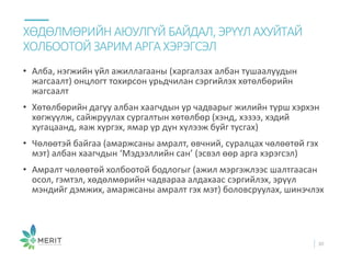 • Алба, нэгжийн үйл ажиллагааны (харгалзах албан тушаалуудын
жагсаалт) онцлогт тохирсон урьдчилан сэргийлэх хөтөлбөрийн
жагсаалт
• Хөтөлбөрийн дагуу албан хаагчдын ур чадварыг жилийн турш хэрхэн
хөгжүүлж, сайжруулах сургалтын хөтөлбөр (хэнд, хэзээ, хэдий
хугацаанд, яаж хүргэх, ямар үр дүн хүлээж буйг тусгах)
• Чөлөөтэй байгаа (амаржсаны амралт, өвчний, суралцах чөлөөтөй гэх
мэт) албан хаагчдын ‘Мэдээллийн сан’ (эсвэл өөр арга хэрэгсэл)
• Амралт чөлөөтөй холбоотой бодлогыг (ажил мэргэжлээс шалтгаасан
осол, гэмтэл, хөдөлмөрийн чадвараа алдахаас сэргийлэх, эрүүл
мэндийг дэмжих, амаржсаны амралт гэх мэт) боловсруулах, шинэчлэх
ХӨДӨЛМӨРИЙН АЮУЛГҮЙ БАЙДАЛ,ЭРҮҮЛАХУЙТАЙ
ХОЛБООТОЙ ЗАРИМ АРГАХЭРЭГСЭЛ
30
 