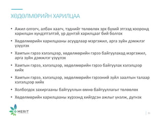 • Ажил олгогч, албан хаагч, тэднийг төлөөлөх эрх бүхий этгээд хооронд
харилцан хүндэтгэлтэй, үр дүнтэй харилцааг бий болгох
• Хөдөлмөрийн харилцааны асуудлаар мэргэжил, арга зүйн дэмжлэг
үзүүлэх
• Хамтын гэрээ хэлэлцээр, хөдөлмөрийн гэрээ байгуулахад мэргэжил,
арга зүйн дэмжлэг үзүүлэх
• Хамтын гэрээ, хэлэлцээр, хөдөлмөрийн гэрээ байгуулах хэлэлцээр
хийх
• Хамтын гэрээ, хэлэлцээр, хөдөлмөрийн гэрээний зүйл заалтын талаар
хэлэлцээр хийх
• Холбогдох захиргааны байгууллын өмнө байгууллагыг төлөөлөх
• Хөдөлмөрийн харилцааны хүрээнд хийгдсэн ажлыг үнэлж, дүгнэх
ХӨДӨЛМӨРИЙН ХАРИЛЦАА
31
 