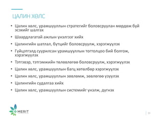 • Цалин хөлс, урамшууллын стратегийг боловсруулан мөрдөж буй
эсэхийг шалгах
• Шаардлагатай ажлын үнэлгээг хийх
• Цалингийн шатлал, бүтцийг боловсруулж, хэрэгжүүлэх
• Гүйцэтгэлд суурилсан урамшууллын тогтолцоо бий болгож,
хэрэгжүүлэх
• Тэтгэвэр, тэтгэмжийн төлөвлөгөө боловсруулж, хэрэгжүүлэх
• Цалин хөлс, урамшууллын багц хөтөлбөр хэрэгжүүлэх
• Цалин хөлс, урамшууллын зөвлөмж, зөвлөгөө үзүүлэх
• Цалингийн судалгаа хийх
• Цалин хөлс, урамшууллын системийг үнэлж, дүгнэх
ЦАЛИН ХӨЛС
33
 