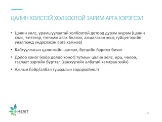 • Цалин хөлс, урамшуулалтай холбоотой дотоод дүрэм журам (цалин
хөлс, тэтгэвэр, тэтгэмж авах болзол, ажилласан жил, гүйцэтгэлийн
үнэлгээнд үндэслэсэн арга хэмжээ)
• Байгууллагын цалингийн шатлал, бүтцийн баримт бичиг
• Долоо хоног (хоёр долоо хоног) тутмын цалин хөлс, ирц, чөлөө,
таслалт зэргийн бүртгэл (санхүүгийн албатай хамтран хийх)
• Ажлын байр/албан тушаалын тодорхойлолт
ЦАЛИН ХӨЛСТЭЙХОЛБООТОЙ ЗАРИМ АРГА ХЭРЭГСЭЛ
34
 