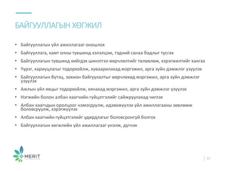 • Байгууллагын үйл ажиллагааг оношлох
• Байгууллага, хамт олны түвшинд хэлэлцэж, тэдний санаа бодлыг тусгах
• Байгууллагын түвшинд хийгдэх шинэтгэл өөрчлөлтийг төлөвлөж, хэрэгжилтийг хангах
• Үүрэг, хариуцлагыг тодорхойлж, хуваарилахад мэргэжил, арга зүйн дэмжлэг үзүүлэх
• Байгууллагын бүтэц, зохион байгуулалтыг өөрчлөхөд мэргэжил, арга зүйн дэмжлэг
үзүүлэх
• Ажлын үйл явцыг тодорхойлж, хянахад мэргэжил, арга зүйн дэмжлэг үзүүлэх
• Нэгжийн болон албан хаагчийн гүйцэтгэлийг сайжруулахад чиглэх
• Албан хаагчдын оролцоог нэмэгдүүлж, идэвхжүүлэх үйл ажиллагааны зөвлөмж
боловсруулж, хэрэгжүүлэх
• Албан хаагчийн гүйцэтгэлийг удирдлагыг боловсронгуй болгох
• Байгууллагын хөгжлийн үйл ажиллагааг үнэлж, дүгнэх
БАЙГУУЛЛАГЫН ХӨГЖИЛ
37
 