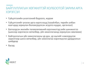 • Гүйцэтгэлийн үнэлгээний бодлого, журам
• Гүйцэтгэлийг үнэлэх арга хэрэгслүүд (тухайлбал, төрийн албан
хаагчдад зориулан боловсруулсан асуулга хуудас, аргачлал)
• Батлагдсан жилийн төлөвлөгөөний хэрэгжилтэд хийх шинжилгээ
(шинээр хэрэгжсэн хөтөлбөр, үйл ажиллагаанд зориулсан зөвлөмж)
• Байгууллагын үйл ажиллагааны үр дүн, үр ашгийг нэмэгдүүлэх
зорилгоор шинэ хөтөлбөр, үйл ажиллагаа хэрэгжүүлэх удирдлагын
шийдвэр
• Бусад
БАЙГУУЛЛАГЫН ХӨГЖИЛТЭЙ ХОЛБООТОЙ ЗАРИМ АРГА
ХЭРЭГСЭЛ
38
 