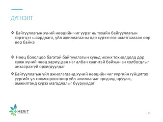  Байгууллагын хүний нөөцийн чиг үүрэг нь тухайн байгууллагын
хэрэгцээ шаардлага, үйл ажиллагааны цар хүрээнээс шалтгаалаан өөр
өөр байна
 Нөөц бололцоо багатай байгууллагын хувьд ихэнх тохиолдолд дор
хаяж хүний нөөц хариуцсан нэг албан хаагчтай байхын ач холбогдлыг
анхаарахгүй орхигдуулдаг
Байгууллагын үйл ажиллагаанд хүний нөөцийн чиг үүргийн гүйцэтгэх
үүргийг үл тоомсорлосноор үйл ажиллагааг эрсдэлд оруулж,
амжилтанд хүрэх магадлалыг бууруулдаг
ДҮГНЭЛТ
40
 