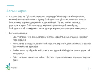 • Алсын хараа нь “үйл ажиллагааны шүүлтүүр” буюу стратегийн түвшинд
хөтөчийн үүрэг гүйцэтгэнэ. Үүгээр байгууллагын үйл ажиллагааны чиглэл
болон ямар зорилгод хүрэхийг тодорхойлдог. Үүгээр албан хаагчид,
удирдлага, түнш байгууллагууд, хөрөнгө оруулагчид болон бусад
байгууллагатай (санхүүжилтын эх үүсвэр) харилцах харилцааг зохицуулдаг.
• Алсын хараагаар:
- Байгууллагын үйл ажиллагааны чиглэл, зорилго, онцлог шинж чанарыг
тодорхойлно
- Ажиллагаа шаардсан, сорилттой зорилго, стратеги, үйл ажиллагааг зохион
байгуулалтанд оруулдаг
- Албан хаагч тус бүрийн хийх ажил, чиг үүргийг байгууллагын чиг үүрэгтэй
уялдуулдаг
- Байгууллагын хэмжээнд хийж гүйцэтгэх сорилттой ажил, зорилгыг агуулж
байх
Алсын хараа
7
 