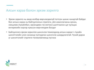 • Эрхэм зорилго нь амар хялбар өөрчлөгдөхгүй тогтсон шинж чанартай байдаг
бол алсын хараа нь байгууллагын стратеги, үйл ажиллагааны орчин,
нөхцлөөс (тухайлбал, өрсөлдөөн гэх мэтээс) шалтгаалан цаг хугацаа
өнгөрөхийн хэрээр хувьсан өөрчлөгдөж болдог
• Байгууллага эрхэм зорилгоо шинэчлэх тохиолдолд алсын харааг ч тухайн
шинэтгэлийн үзэл санаанд тулгуурлан шинэчлэх шаардлагатай. Үүний дараа
уг шинэтгэлийг стратеги төлөвлөөгөөнд тусгана
Алсын хараа болон эрхэм зорилго
8
 