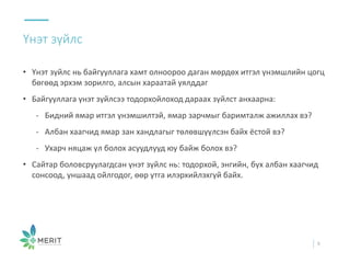 • Үнэт зүйлс нь байгууллага хамт олноороо даган мөрдөх итгэл үнэмшлийн цогц
бөгөөд эрхэм зорилго, алсын хараатай уялддаг
• Байгууллага үнэт зүйлсээ тодорхойлоход дараах зүйлст анхаарна:
- Бидний ямар итгэл үнэмшилтэй, ямар зарчмыг баримталж ажиллах вэ?
- Албан хаагчид ямар зан хандлагыг төлөвшүүлсэн байх ёстой вэ?
- Ухарч няцаж үл болох асуудлууд юу байж болох вэ?
• Сайтар боловсруулагдсан үнэт зүйлс нь: тодорхой, энгийн, бүх албан хаагчид
сонсоод, уншаад ойлгодог, өөр утга илэрхийлэхгүй байх.
Үнэт зүйлс
9
 