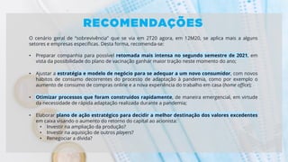 O cenário geral de “sobrevivência” que se via em 2T20 agora, em 12M20, se aplica mais a alguns
setores e empresas específicas. Desta forma, recomenda-se:
• Preparar companhia para possível retomada mais intensa no segundo semestre de 2021, em
vista da possibilidade do plano de vacinação ganhar maior tração neste momento do ano;
• Ajustar a estratégia e modelo de negócio para se adequar a um novo consumidor, com novos
hábitos de consumo decorrentes do processo de adaptação à pandemia, como por exemplo o
aumento de consumo de compras online e a nova experiência do trabalho em casa (home office);
• Otimizar processos que foram construídos rapidamente, de maneira emergencial, em virtude
da necessidade de rápida adaptação realizada durante a pandemia;
• Elaborar plano de ação estratégico para decidir a melhor destinação dos valores excedentes
em caixa visando o aumento do retorno do capital ao acionista:
• Investir na ampliação da produção?
• Investir na aquisição de outros players?
• Renegociar a dívida?
 