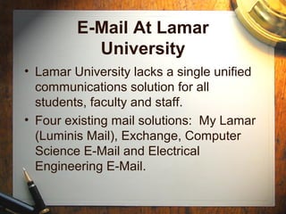 Background 2008:
E-Mail @ Lamar University
• Lamar University lacked a single unified
communications solution for all
students, faculty and staff.
• Four inherited mail solutions: My
Lamar (Luminis Mail), Exchange,
Computer Science E-Mail and Electrical
Engineering E-Mail.
 