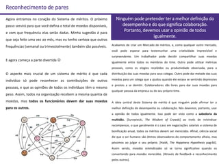 Reconhecimento de pares
Agora entramos no coração do Sistema de méritos. O próximo
passo servirá para que você defina o total de moedas disponíveis,
e com que frequência elas serão dadas. Minha sugestão é para
que seja feito uma vez ao mês, mas eu tenho certeza que outras
frequências (semanal ou trimestralmente) também são possíveis.
E agora começa a parte divertida 
O aspecto mais crucial de um sistema de mérito é que cada
indivíduo só pode reconhecer as contribuições de outras
pessoas, e que as opiniões de todos os indivíduos têm o mesmo
peso. Assim, todos na organização recebem a mesma quantia de
moedas, mas todos os funcionários devem dar suas moedas
para os outros.
Ninguém pode pretender ter a melhor definição do
desempenho e do que significa colaboração.
Portanto, devemos usar a opinião de todos
igualmente.
Acabamos de criar um Mercado de méritos, e, como qualquer outro mercado,
você pode esperar para testemunhar uma criatividade imprevisível e
surpreendente. Um trabalhador pode decidir compartilhar suas moedas
igualmente entre todos os membros do time. Outro pode utilizar métricas
pessoais, como os elogios recebidos ou produtividade observada, para a
distribuição das suas moedas para seus colegas. Outro pode dar metade das suas
moedas para um colega que a ajudou quando ele estava se sentindo depressivo
e prestes a se demitir. Colaboradores são livres para dar suas moedas para
qualquer pessoa da empresa ou do seu próprio time.
A ideia central deste Sistema de mérito é que ninguém pode afirmar ter a
melhor definição de desempenho ou colaboração. Nós devemos, portanto, usar
a opinião de todos igualmente. Isso pode ser visto como a sabedoria da
multidão. [Surowiecki, The Wisdom of Crowds] ao invés de reivindicar
recompensas, o que geralmente é o caso em negociações salariais e sistema de
bonificação anual, todos os méritos devem ser merecidos. Afinal, ciência social
diz que o ser humano são ótimos observadores do comportamento alheio, mas
péssimos ao julgar o seu próprio. [Haidt, The Happiness Hypothesis pag:66].
Assim sendo, moedas reivindicadas só se torna significativo quando os
convertendo para moedas merecidas. (Através de feedback e reconhecimento
pelos outros).
 