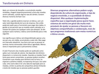 Transformando em Dinheiro
Após um número de iterações e acumulando moedas
recebidas, chegará (esperançosamente) a hora das moedas
serem cobradas, usando alguma taxa de câmbio. Existem
diversas maneiras de fazer isso:
Todo mês, a gestão poderia reservar um bônus, com um
valor total dependendo do lucro da empresa. Eles então
poderiam pedir para o funcionário para jogar dois dados. A
gestão só vai permitir que as moedas sejam cobrados se o
número for quatro (ou qualquer outro que desejar). Se der
qualquer outro número, o bônus será transferido para o mês
seguinte.
Isso significa que o bônus será disponibilizado apenas uma
vez por ano, em média, acumulando a cada mês. Mas pago
em intervalos aleatórios. Isso faria com que as pessoas se
sentisse menos estressadas sobre bônus agendado. Menos
stress é importante para o pensamento criativo.
O valor financeiro das moedas pode ser publicado como
ações num mercado de valores. Vai depender do dinheiro
disponível e o número de moedas. Quando as moedas ficam
livres para serem convertidos, as pessoas podem escolher:
Convertem suas moedas para dinheiro real na hora, ou
esperam a próxima rodada, na esperança de que o seu valor
suba. Uma outra ideia é ter uma data de expiração para as
moedas, similar os pontos de companhias aéreas limitando
o tanto de moedas que as pessoas podem guardar.
Diversos programas alternativos podem surgir,
dependendo da cultura da organização, o tipo de
negócio envolvido, e a quantidade de bônus
disponível. Mas qualquer implementação
específica que a organização possa querer fazer,
sistemas de mérito em geral são muito mais
prováveis de ajudar as pessoas a focarem em
objetivos compartilhados e colaboração, mais do
que programas tradicionais com metas numéricas
e bônus anuais.
 