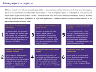 O Sistema baseado em mérito como descrito aqui satisfaz as cinco restrições que listei anteriormente. O sistema mantém qualquer
grande recompensa como inesperada; enfatiza a colaboração ao invés da competição; baseia-se em feedback de pares; convida, em
vez de destruir o pensamento criativo; e alinha a recompensa com vários motivadores intrínsecos como honra, aceitação, maestria,
liberdade, relação e objetivo. Dependendo de como você implementar o sistema de méritos, você pode também satisfazer as seis
regras para recompensas listadas abaxo:
Não prometa recompensa com
antecedência.
As pessoas sabem que seu salário
vem todo mês, mas (na visão ideal
desta pratica) elas não sabem se
nem quando terão um extra. Bônus
devem depender do ambiente, e
não de um calendário.
Recompense continuamente, e não
apenas uma vez.
O Sistema de méritos tem uma
cadência regular porque os
trabalhadores se recompensam
frequentemente. Feedback não é
solicitado até o fim do ano; sendo
assim, a chance de esquecer algo é
bastante pequena.
Recompense comportamento, não
resultado.
As pessoas darão moedas para as
coisas que fizeram para os outros e
também para a organização. Isso
recompensa comportamento. O
resultado final vai depender do
ambiente, e as pessoas não podem ser
responsabilizadas por isso.
Mantenha as recompensas
esperadas pequenas.
Salários mensais são esperados, é
claro. Entretanto, já que os
trabalhadores recebem seus salários
independente de atingirem bons
resultados ou não, isto não vai
interferir no nível de stress e
desempenho.
Recompense publicamente, não no
privado.
Na versão ideal desta prática, as
moedas são recebidas publicamente.
Transparência garante que todos
sabem o que está acontecendo, e o
que é valorizado pelos outros, para
que então eles possam se adaptar de
acordo.
1
2
3
4
5
Seis regras para recompensa
Recompense colegas, não
subordinados
Gestão muda do foco de gerir os
ganhos das pessoas para gerir as
restrições do sistema. O
reconhecimento que as pessoas
recebem vem dos colegas, e não da
gerência.
6
 