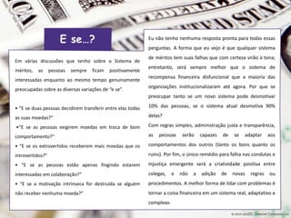 Em várias discussões que tenho sobre o Sistema de
méritos, as pessoas sempre ficam positivamente
interessadas enquanto ao mesmo tempo genuinamente
preocupadas sobre as diversas variações de “e se”.
• “E se duas pessoas decidirem transferir entre elas todas
as suas moedas?”
•“E se as pessoas exigirem moedas em troca de bom
comportamento?”
• “E se os extrovertidos receberem mais moedas que os
introvertidos?”
• “E se as pessoas estão apenas fingindo estarem
interessadas em colaboração?”
• “E se a motivação intrínseca for destruída se alguém
não receber nenhuma moeda?”
Eu não tenho nenhuma resposta pronta para todas essas
perguntas. A forma que eu vejo é que qualquer sistema
de méritos tem suas falhas que com certeza virão à tona;
entretanto, será sempre melhor que o sistema de
recompensa financeira disfuncional que a maioria das
organizações institucionalizaram até agora. Por que se
preocupar tanto se um novo sistema pode desmotivar
10% das pessoas, se o sistema atual desmotiva 90%
delas?
Com regras simples, administração justa e transparência,
as pessoas serão capazes de se adaptar aos
comportamentos dos outros (tanto os bons quanto os
ruins). Por fim, o único remédio para falha nas condutas e
injustiça emergente será a criatividade positiva entre
colegas, e não a adição de novas regras ou
procedimentos. A melhor forma de lidar com problemas é
tornar a coisa financeira em um sistema real, adaptativo e
complexo.
E se…?
 