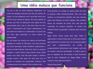 “Eu sou o CEO da Fonte Medicina Diagnóstica, um
centro de patologia molecular que lida com exames de
câncer. Um dos problemas com o qual lidei como novo
CEO foi nosso sistema de salários. Na minha opinião, as
pessoas que mais se esforçavam eram dignas de uma
remuneração extra, mas eu não tinha ideia de como
medir o desempenho dos nossos colaboradores. Um
dos valores da empresa é a colaboração e eu queria que
isso fosse algo importante no nosso sistema de
compensação.
Por um tempo nós tivemos um sistema de bonificação
baseado em análise de 360 graus, mas esse processo
era muito demorado. Então decidimos implementar o
sistema de Merit Money. Todo mês, todos na empresa
recebem o mesmo bônus como moeda virtual. Existe
apenas uma regra: você não pode manter o dinheiro
consigo mesmo. Você pode dar tudo para uma só
pessoa ou distribuir em quantidades melhores. Não
consegue pensar em ninguém? Dê no próximo mês.
Como gerente, eu consigo ver apenas parte de como
as pessoas estão desempenhando. Mas com esse
sistema, os funcionários decidem por eles mesmos
quem está fazendo um bom trabalho. Nós também
temos um mercado de trocas com uma taxa de
conversão. As pessoas escolhem se trocam seu
dinheiro fictício ou guardam e esperam para uma taxa
melhor.
Agora tenho menos coisas para lidar. Todos os
argumentos e outras coisas que eu tinha que resolver
agora parecem se resolver por si só. As pessoas sabem
que bom comportamento vai render. O
comportamento disfuncional será tratado: você não
vai receber nenhuma bonificação. A melhor parte é
que eu expliquei em 30 minutos e tudo funcionou
logo de cara! (Adaptado de Happy Melly, “merit
money: A Crazy idea that Works”)
Uma idéia maluca que funciona
 