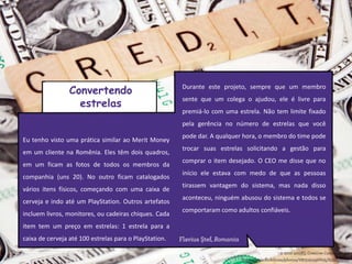 Eu tenho visto uma prática similar ao Merit Money
em um cliente na Romênia. Eles têm dois quadros,
em um ficam as fotos de todos os membros da
companhia (uns 20). No outro ficam catalogados
vários itens físicos, começando com uma caixa de
cerveja e indo até um PlayStation. Outros artefatos
incluem livros, monitores, ou cadeiras chiques. Cada
item tem um preço em estrelas: 1 estrela para a
caixa de cerveja até 100 estrelas para o PlayStation.
Durante este projeto, sempre que um membro
sente que um colega o ajudou, ele é livre para
premiá-lo com uma estrela. Não tem limite fixado
pela gerência no número de estrelas que você
pode dar. A qualquer hora, o membro do time pode
trocar suas estrelas solicitando a gestão para
comprar o item desejado. O CEO me disse que no
início ele estava com medo de que as pessoas
tirassem vantagem do sistema, mas nada disso
aconteceu, ninguém abusou do sistema e todos se
comportaram como adultos confiáveis.
Convertendo
estrelas
 