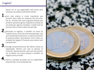 E agora?
Vamos ver se sua organização está pronta para
introduzir seu próprio sistema de méritos.
Com esta prática, é muito importante que
primeiro seja criado um ambiente livre de erros.
Por ex., anuncie este novo programa dizendo que
primeiro queremos ganhar experiência através de
um piloto por algumas iterações, e então você vai
reiniciar todo o sistema após esse período.
Pensando na logística, e também no nome da
moeda virtual e como ela será recompensada. Isso
será introduzido fisicamente ou eletronicamente?
As pessoas podem recompensar times inteiro ou
unidades de negócio? O quanto esse sistema será
transparente?
Consiga comprometimento dos líderes chaves da
organização. Permita com que as pessoas se
envolvam voluntariamente, para que elas possam
ver os efeitos nas outras pessoas e também no
negócio como um todo.
Estime a duração do piloto com os stakeholders
antes de fazer uma introdução real.
1.
2.
3.
4.
 