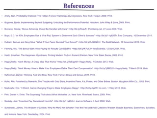 • Ariely, Dan. Predictably Irrational: The Hidden Forces That Shape Our Decisions. New York: Harper, 2009. Print.
• Bogsnes, Bjarte. Implementing Beyond Budgeting: Unlocking the Performance Potential. Hoboken: John Wiley & Sons, 2009. Print.
• Bomann, Nikolaj. “Bonus Schemes Should Be Handled with Care” <http://bit.ly/Roavﬂ> Pointbeing.net, 27 June 2009. Web.
• Boyd, E.D. “At IGN, Employees Use a ‘Viral Pay’ System to Determine Each Other’s Bonuses” <http://bit.ly/11q83G7> Fast Company, 16 December 2011.
• Culbert, Samuel and Greg Silva. “What If Your Peers Decided Your Bonus?” <http://bit.ly/1qQ9QAV> The Build Network, 15 November 2012. Web.
• Fleming, Nic. “The Bonus Myth: How Paying for Results Can Backfre” <http://bit.ly/fK7uXJ> NewScientist, 12 April 2011. Web.
• Haidt, Jonathan. The Happiness Hypothesis: Finding Modern Truth in Ancient Wisdom. New York: Basic Books, 2006. Print.
• Happy Melly, “Merit Money: A Crazy Idea That Works” <http://bit.ly/1eEqph8> Happy Melly, 7 October 2013. Web.
• Happy Melly, “Merit Money: How to Make Your Employees Defne Their Own Compensation” <http://bit.ly/1j8BEL0> Happy Melly, 7 March 2014. Web.
• Kahneman, Daniel. Thinking, Fast and Slow. New York: Farrar, Straus and Giroux, 2011. Print.
• Kohn, Alfe. Punished by Rewards: The Trouble with Gold Stars, Incentive Plans, A’s, Praise, and Other Bribes. Boston: Houghton Mifin Co., 1993. Print.
• Markowitz, Eric. “3 Weird, Game-Changing Ways to Make Employees Happy” <http://bit.ly/Jqa1f> Inc.com, 11 May 2012. Web.
• Pink, Daniel H. Drive: The Surprising Truth about What Motivates Us. New York: Riverhead Books, 2009. Print.
• Spolsky, Joel. “Incentive Pay Considered Harmful” <http://bit.ly/11q4Czh> Joel on Software, 3 April 2000. Web.
• Surowiecki, James. The Wisdom of Crowds: Why the Many Are Smarter Than the Few and How Collective Wisdom Shapes Business, Economies, Societies,
and Nations. New York: Doubleday, 2004. Print
 