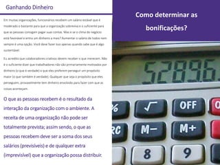 Ganhando Dinheiro
Em muitas organizações, funcionários recebem um salário estável que é
moderado o bastante para que a organização sobreviva e o suficiente para
que as pessoas consigam pagar suas contas. Mas e se o clima do negócio
está favorável e entra um dinheiro a mais? Aumentar o salário de todos nem
sempre é uma opção. Você deve fazer isso apenas quando sabe que é algo
sustentável.
Eu acredito que colaboradores criativos devem receber o que merecem. Não
é o suficiente dizer que trabalhadores não são primariamente motivados por
dinheiro (o que é verdade) e que eles preferem perseguir um propósito
maior (o que também é verdade). Qualquer que seja o propósito que eles
perseguem, provavelmente tem dinheiro envolvido para fazer com que as
coisas aconteçam.
O que as pessoas recebem é o resultado da
interação da organização com o ambiente. A
receita de uma organização não pode ser
totalmente prevista; assim sendo, o que as
pessoas recebem deve ser a soma dos seus
salários (previsíveis) e de qualquer extra
(imprevisível) que a organização possa distribuir.
Como determinar as
bonificações?
 