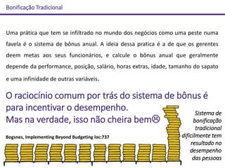 Bonificação Tradicional
Bogsnes, Implementing Beyond Budgeting loc:737
Uma prática que tem se infiltrado no mundo dos negócios como uma peste numa
favela é o sistema de bônus anual. A ideia dessa pratica é a de que os gerentes
deem metas aos seus funcionários, e calcule o bônus anual que geralmente
depende da performance, posição, salário, horas extras, idade, tamanho do sapato
e uma infinidade de outras variáveis.
Sistema de
bonificação
tradicional
dificilmente tem
resultado no
desempenho
das pessoas
O raciocínio comum por trás do sistema de bônus é
para incentivar o desempenho.
Mas na verdade, isso não cheira bem
 
