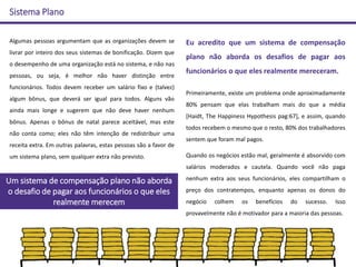 Sistema Plano
Algumas pessoas argumentam que as organizações devem se
livrar por inteiro dos seus sistemas de bonificação. Dizem que
o desempenho de uma organização está no sistema, e não nas
pessoas, ou seja, é melhor não haver distinção entre
funcionários. Todos devem receber um salário fixo e (talvez)
algum bônus, que deverá ser igual para todos. Alguns vão
ainda mais longe e sugerem que não deve haver nenhum
bônus. Apenas o bônus de natal parece aceitável, mas este
não conta como; eles não têm intenção de redistribuir uma
receita extra. Em outras palavras, estas pessoas são a favor de
um sistema plano, sem qualquer extra não previsto.
Eu acredito que um sistema de compensação
plano não aborda os desafios de pagar aos
funcionários o que eles realmente mereceram.
Primeiramente, existe um problema onde aproximadamente
80% pensam que elas trabalham mais do que a média
[Haidt, The Happiness Hypothesis pag:67], e assim, quando
todos recebem o mesmo que o resto, 80% dos trabalhadores
sentem que foram mal pagos.
Quando os negócios estão mal, geralmente é absorvido com
salários moderados e cautela. Quando você não paga
nenhum extra aos seus funcionários, eles compartilham o
preço dos contratempos, enquanto apenas os donos do
negócio colhem os benefícios do sucesso. Isso
provavelmente não é motivador para a maioria das pessoas.
Um sistema de compensação plano não aborda
o desafio de pagar aos funcionários o que eles
realmente merecem
 