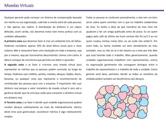 Moedas Virtuais
Qualquer gerente pode começar um Sistema de compensação baseada
em mérito na sua organização, cobrindo a receita extra de cada pessoal,
e não apenas seu salário. A distribuição do dinheiro é um tópico
delicado; assim sendo, nós devemos tratar este treino prático com os
cuidados adequados.
A primeira coisa que devemos fazer é criar um ambiente livre de falhas.
Podemos considerar apenas 10% do atual bônus anual para o novo
sistema. Não é necessário fazer uma revolução em toda a empresa, seja
por si mesmo, seja por funcionários descontentes. Vamos com calma. A
Ideia é começar de uma forma que permita-nos falhar e aprender.
A segunda coisa a se fazer é criarmos uma moeda virtual para
representar os méritos que as pessoas podem acumular ao longo do
tempo. Podemos usar créditos, pontos, moedas, abraços, feijões, doces,
bananas, ou qualquer coisa que represente o reconhecimento da
contribuição das pessoas para com a empresa. É importante não usar
dinheiro real porque o valor monetário da moeda virtual é zero até a
gerência decidir que há uma boa razão para converter o dinheiro virtual
em dinheiro real.
A Terceira coisa a se fazer é decidir qual unidade organizacional poderá
receber abraços coletivamente ao invés de individualmente. Dentro
deste time auto gerenciável, reconhecer méritos é algo relativamente
simples.
Todas as pessoas se conhecem pessoalmente, e elas tem um bom
senso sobre quem contribui com o que no trabalho colaborativo
do time. Eu tenho a ideia de que membros do meu time me
ajudaram a ter um artigo publicado antes do prazo. Eu sei quem
pagou pelo café da última vez (com certeza não foi eu!) E eu sei
quem roubou minhas meias (Sim, eu sei onde elas estão!!). Por
outro lado, eu tenho recebido um bom atendimento do meu
contador, mas eu não sei se é ele mesmo ou o time por trás dele
que está fazendo todo o trabalho. Mais genericamente, quando
unidades organizacionais trabalham com representantes, outros
na organização geralmente não conseguem distinguir entre o
trabalho do representante e o trabalho de toda a unidade. Como
gerente você deve, portanto, decidir se todos os membros da
unidade podem também ser beneficiários dos abraços.
 