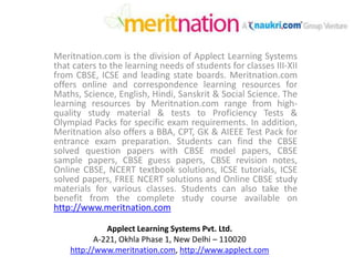 Meritnation.com is the division of Applect Learning Systems that caters to the learning needs of students for classes III-XII from CBSE, ICSE and leading state boards. Meritnation.com offers online and correspondence learning resources for Maths, Science, English, Hindi, Sanskrit & Social Science. The learning resources by Meritnation.com range from high-quality study material & tests to Proficiency Tests & Olympiad Packs for specific exam requirements. In addition, Meritnation also offers a BBA, CPT, GK & AIEEE Test Pack for entrance exam preparation. Students can find the CBSE solved question papers with CBSE model papers, CBSE sample papers, CBSE guess papers, CBSE revision notes, Online CBSE, NCERT textbook solutions, ICSE tutorials, ICSE solved papers, FREE NCERT solutions and Online CBSE study materials for various classes. Students can also take the benefit from the complete study course available on http://www.meritnation.com Applect Learning Systems Pvt. Ltd. A-221, Okhla Phase 1, New Delhi – 110020 http://www.meritnation.com, http://www.applect.com 