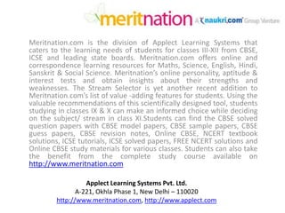 Meritnation.com is the division of Applect Learning Systems that caters to the learning needs of students for classes III-XII from CBSE, ICSE and leading state boards. Meritnation.com offers online and correspondence learning resources for Maths, Science, English, Hindi, Sanskrit & Social Science. Meritnation’s online personality, aptitude & interest tests and obtain insights about their strengths and weaknesses. The Stream Selector is yet another recent addition to Meritnation.com’s list of value -adding features for students. Using the valuable recommendations of this scientifically designed tool, students studying in classes IX & X can make an informed choice while deciding on the subject/ stream in class XI.Studentscan find the CBSE solved question papers with CBSE model papers, CBSE sample papers, CBSE guess papers, CBSE revision notes, Online CBSE, NCERT textbook solutions, ICSE tutorials, ICSE solved papers, FREE NCERT solutions and Online CBSE study materials for various classes. Students can also take the benefit from the complete study course available on http://www.meritnation.com Applect Learning Systems Pvt. Ltd. A-221, Okhla Phase 1, New Delhi – 110020 http://www.meritnation.com, http://www.applect.com 