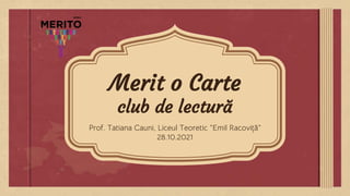Merit o Carte
club de lectură
Prof. Tatiana Cauni, Liceul Teoretic ”Emil Racoviță”
28.10.2021
 