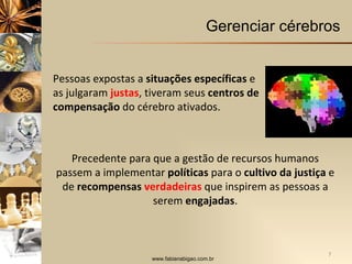 Gerenciar cérebros Precedente para que a gestão de recursos humanos passem a implementar  políticas  para o  cultivo da justiça  e de  recompensas  verdadeiras   que inspirem as pessoas a serem  engajadas . Pessoas expostas a  situações específicas  e as julgaram  justas , tiveram seus  centros de compensação  do cérebro ativados. 