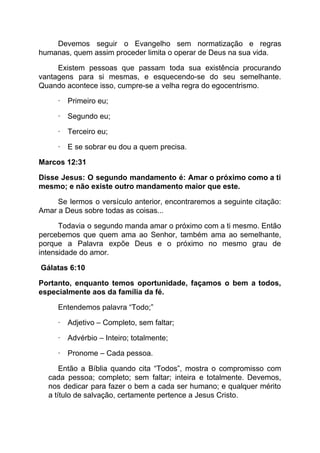 Devemos seguir o Evangelho sem normatização e regras
humanas, quem assim proceder limita o operar de Deus na sua vida.
Existem pessoas que passam toda sua existência procurando
vantagens para si mesmas, e esquecendo-se do seu semelhante.
Quando acontece isso, cumpre-se a velha regra do egocentrismo.
·​ ​Primeiro eu;
·​ ​Segundo eu;
·​ ​Terceiro eu;
·​ ​E se sobrar eu dou a quem precisa.
Marcos 12:31
Disse Jesus: O segundo mandamento é: Amar o próximo como a ti
mesmo; e não existe outro mandamento maior que este.
Se lermos o versículo anterior, encontraremos a seguinte citação:
Amar a Deus sobre todas as coisas...
Todavia o segundo manda amar o próximo com a ti mesmo. Então
percebemos que quem ama ao Senhor, também ama ao semelhante,
porque a Palavra expõe Deus e o próximo no mesmo grau de
intensidade do amor.
Gálatas 6:10
Portanto, enquanto temos oportunidade, façamos o bem a todos,
especialmente aos da família da fé.
Entendemos palavra “Todo;”
·​ ​Adjetivo – Completo, sem faltar;
·​ ​Advérbio – Inteiro; totalmente;
·​ ​Pronome – Cada pessoa.
Então a Bíblia quando cita “Todos”, mostra o compromisso com
cada pessoa; completo; sem faltar; inteira e totalmente. Devemos,
nos dedicar para fazer o bem a cada ser humano; e qualquer mérito
a título de salvação, certamente pertence a Jesus Cristo.
 