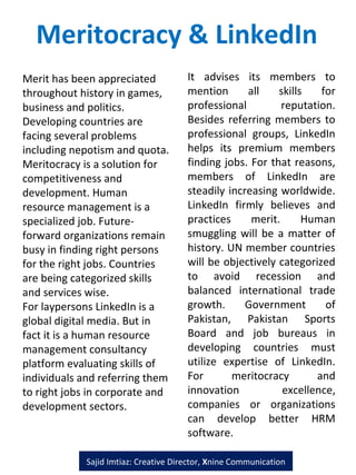 Meritocracy & LinkedIn
Merit has been appreciated
throughout history in games,
business and politics.
Developing countries are
facing several problems
including nepotism and quota.
Meritocracy is a solution for
competitiveness and
development. Human
resource management is a
specialized job. Future-
forward organizations remain
busy in finding right persons
for the right jobs. Countries
are being categorized skills
and services wise.
For laypersons LinkedIn is a
global digital media. But in
fact it is a human resource
management consultancy
platform evaluating skills of
individuals and referring them
to right jobs in corporate and
development sectors.
It advises its members to
mention all skills for
professional reputation.
Besides referring members to
professional groups, LinkedIn
helps its premium members
finding jobs. For that reasons,
members of LinkedIn are
steadily increasing worldwide.
LinkedIn firmly believes and
practices merit. Human
smuggling will be a matter of
history. UN member countries
will be objectively categorized
to avoid recession and
balanced international trade
growth. Government of
Pakistan, Pakistan Sports
Board and job bureaus in
developing countries must
utilize expertise of LinkedIn.
For meritocracy and
innovation excellence,
companies or organizations
can develop better HRM
software.
Sajid Imtiaz: Creative Director, Xnine Communication
 