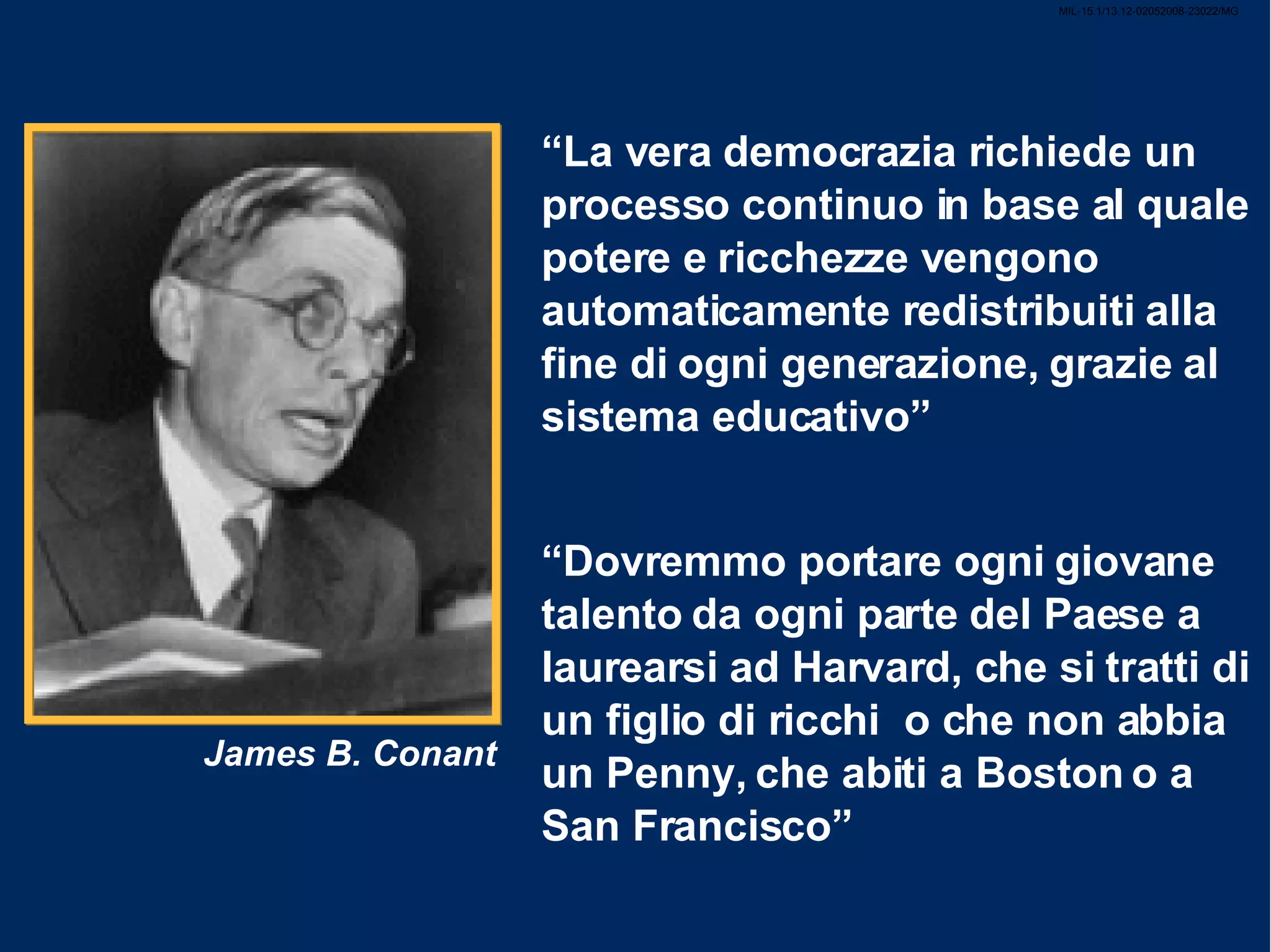 MIL-15.1/13.12-02052008-23022/MG “ La vera democrazia richiede un processo continuo in base al quale potere e ricchezze vengono automaticamente redistribuiti alla fine di ogni generazione, grazie al sistema educativo” “ Dovremmo portare ogni giovane talento da ogni parte del Paese a laurearsi ad Harvard, che si tratti di un figlio di ricchi o che non abbia un Penny, che abiti a Boston o a San Francisco” James B. Conant