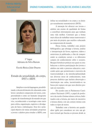 ênfase na sexualidade e no corpo, e as doenças sexualmente transmissíveis (DSTs).
A intenção foi oferecer aos jovens e
adultos um ensino de qualidade de forma
a contribuir efetivamente para que tenham
uma vida melhor. Constatei que a forma
mais eficaz de trabalhar temas transversais é
por meio de projeto, que auxilia o educando
na compreensão do mundo.
Dessa forma, trabalhei com projeto
bibliográfico, que abrange a leitura, análise

1º lugar
Adriana da Silva Raison
Escola Básica João Duarte

Estudo da sexualidade, do corpo,
DST e AIDS
Ampliar o uso da linguagem, possibilitando o desenvolvimento do educando como
leitor e produtor competente de textos, compreendendo-o como ser humano integrante
e agente de transformação do mundo em que
vive, reconhecendo a tecnologia como meio
para coleta, organização, registros e divulgações de fatos e informações. Este foi o principal objetivo de várias atividades propostas
a jovens e adultos para estudar a AIDS, com

120

e interpretação de livros, registros, vídeos e
entrevistas já publicados, a fim de compreender as condições sociais e os diferentes
campos do conhecimento sobre o assunto.
Busquei fortalecer práticas nas quais se estabelecesse a efetiva participação dos jovens e
adultos em todo o processo educativo, exercendo ações que permitissem o exercício da
transversalidade e da interdisciplinaridade
nas diversas áreas de conhecimento, num
processo dialético que incluiu observação e
intervenção nas aulas, incentivando-os na
busca por espaços em que seus direitos possam ser exercidos.
De acordo com os Parâmetros Curriculares Nacionais (1997), o papel do professor e da escola é formar alunos críticos, habituados com a leitura, por meio do incentivo
à leitura diária e de um contato íntimo com
todos os tipos de textos.
Trabalhei com a história em quadrinhos (gibi) por considerar ser este um gênero textual que fascina as pessoas desde as

 