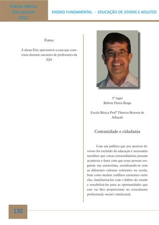 Fotos:
A aluna Elzy apresentou a casa que construiu durante encontro de professores da
EJA

3º lugar
Rubem Dutra Braga
Escola Básica Profª Thereza Bezerra de
Athayde

Comunidade e cidadania
Com um público que por motivos diversos foi excluído da educação é necessário
acreditar que coisas extraordinárias possam
acontecer e fazer com que essas pessoas resgatem sua autoestima, socializando-se com
as diferentes culturas existentes na escola,
bem como mediar conflitos existentes entre
elas, familiarizá-las com o hábito do estudo
e sensibilizá-las para as oportunidades que
este vai lhes proporcionar no crescimento
profissional, social e intelectual.

130

 
